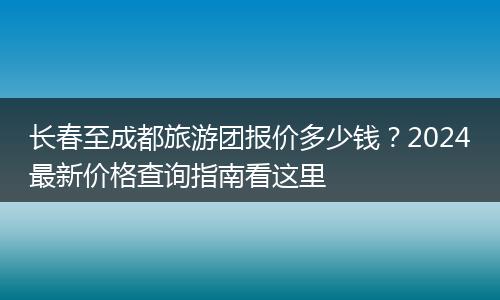 长春至成都旅游团报价多少钱？2024最新价格查询指南看这里