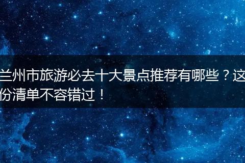 兰州市旅游必去十大景点推荐有哪些？这份清单不容错过！