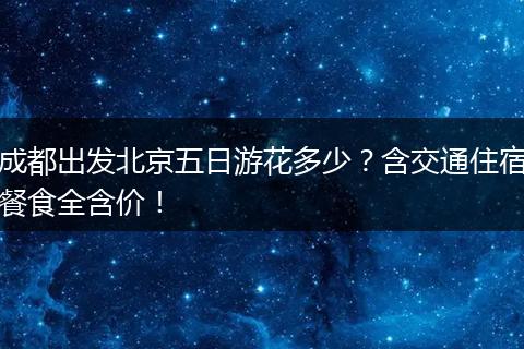 成都出发北京五日游花多少？含交通住宿餐食全含价！