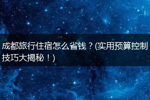 成都旅行住宿怎么省钱？(实用预算控制技巧大揭秘！)