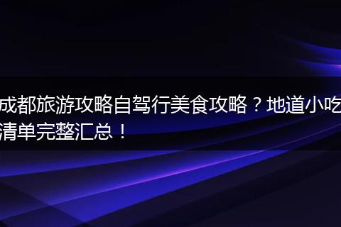成都旅游攻略自驾行美食攻略？地道小吃清单完整汇总！