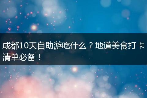 成都10天自助游吃什么？地道美食打卡清单必备！