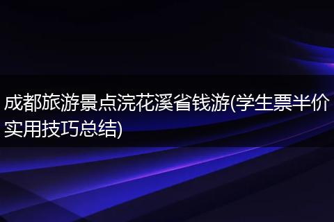 成都旅游景点浣花溪省钱游(学生票半价实用技巧总结)