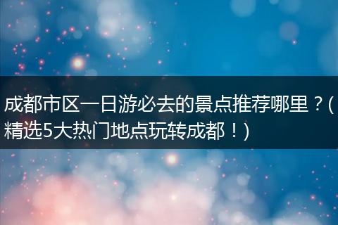 成都市区一日游必去的景点推荐哪里？(精选5大热门地点玩转成都！)