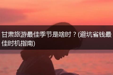 甘肃旅游最佳季节是啥时？(避坑省钱最佳时机指南)