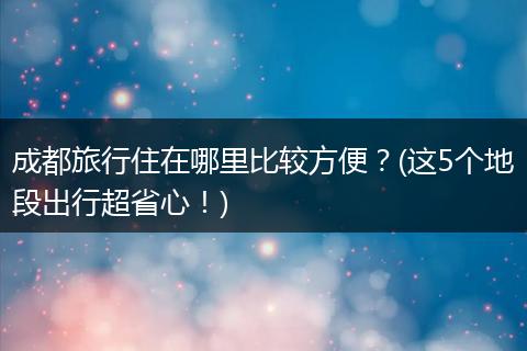 成都旅行住在哪里比较方便？(这5个地段出行超省心！)