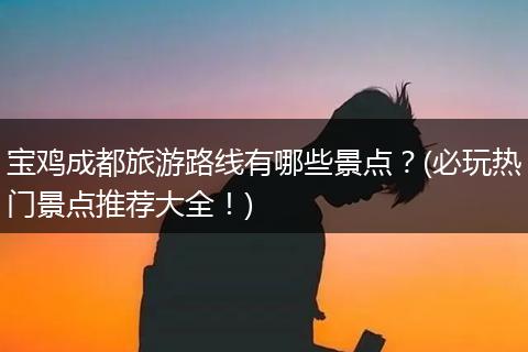 宝鸡成都旅游路线有哪些景点？(必玩热门景点推荐大全！)