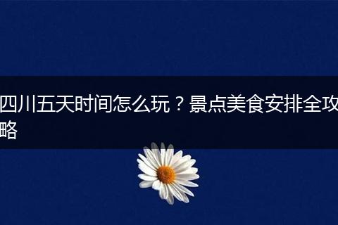 四川五天时间怎么玩？景点美食安排全攻略