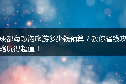 成都海螺沟旅游多少钱预算？教你省钱攻略玩得超值！