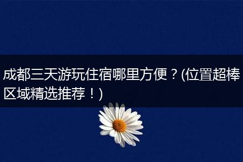 成都三天游玩住宿哪里方便？(位置超棒区域精选推荐！)