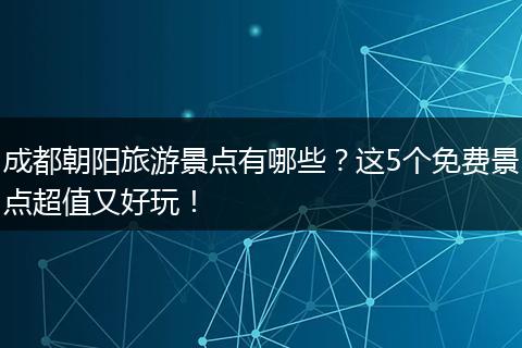 成都朝阳旅游景点有哪些？这5个免费景点超值又好玩！