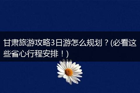 甘肃旅游攻略3日游怎么规划？(必看这些省心行程安排！)