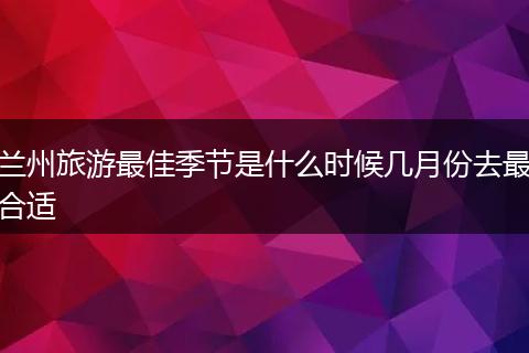 兰州旅游最佳季节是什么时候几月份去最合适