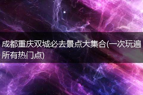成都重庆双城必去景点大集合(一次玩遍所有热门点)