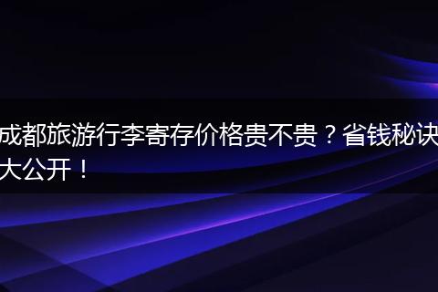 成都旅游行李寄存价格贵不贵？省钱秘诀大公开！