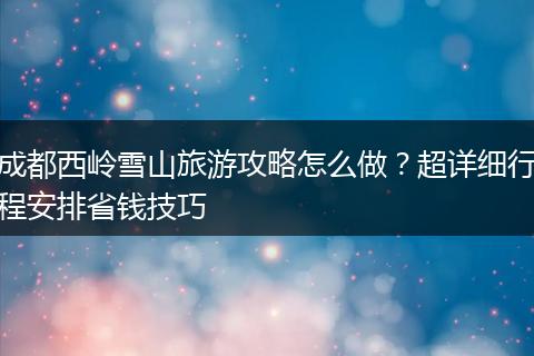 成都西岭雪山旅游攻略怎么做？超详细行程安排省钱技巧