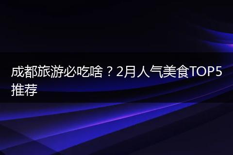 成都旅游必吃啥？2月人气美食TOP5推荐
