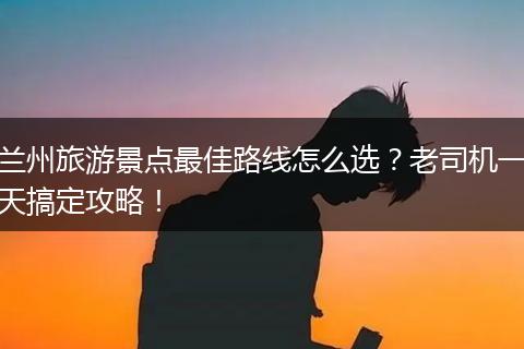 兰州旅游景点最佳路线怎么选？老司机一天搞定攻略！