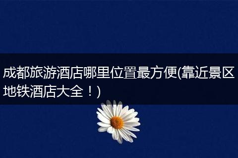 成都旅游酒店哪里位置最方便(靠近景区地铁酒店大全！)