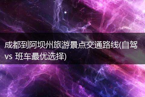 成都到阿坝州旅游景点交通路线(自驾 vs 班车最优选择)
