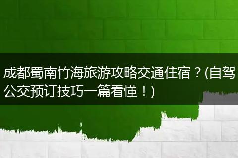 成都蜀南竹海旅游攻略交通住宿？(自驾公交预订技巧一篇看懂！)