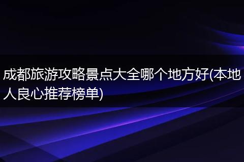 成都旅游攻略景点大全哪个地方好(本地人良心推荐榜单)