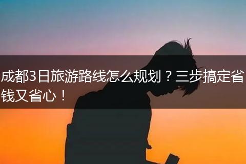 成都3日旅游路线怎么规划？三步搞定省钱又省心！