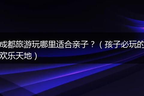 成都旅游玩哪里适合亲子？（孩子必玩的欢乐天地）