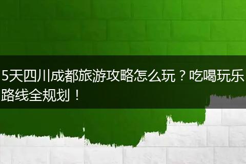 5天四川成都旅游攻略怎么玩？吃喝玩乐路线全规划！