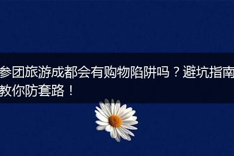 参团旅游成都会有购物陷阱吗？避坑指南教你防套路！