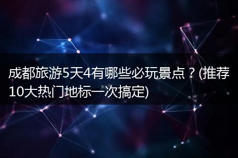 成都旅游5天4有哪些必玩景点？(推荐10大热门地标一次搞定)