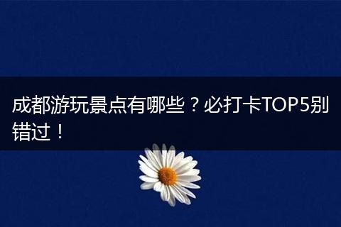 成都游玩景点有哪些？必打卡TOP5别错过！
