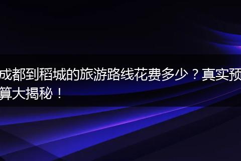 成都到稻城的旅游路线花费多少？真实预算大揭秘！