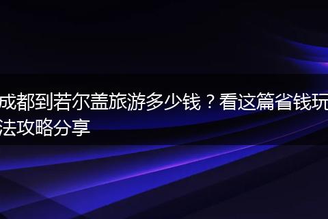 成都到若尔盖旅游多少钱？看这篇省钱玩法攻略分享