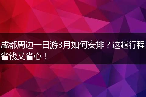成都周边一日游3月如何安排？这趟行程省钱又省心！
