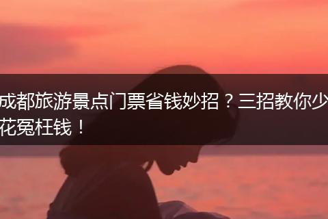 成都旅游景点门票省钱妙招？三招教你少花冤枉钱！