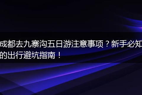 成都去九寨沟五日游注意事项？新手必知的出行避坑指南！
