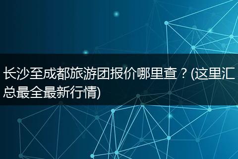 长沙至成都旅游团报价哪里查？(这里汇总最全最新行情)