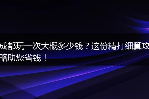 成都玩一次大概多少钱？这份精打细算攻略助您省钱！