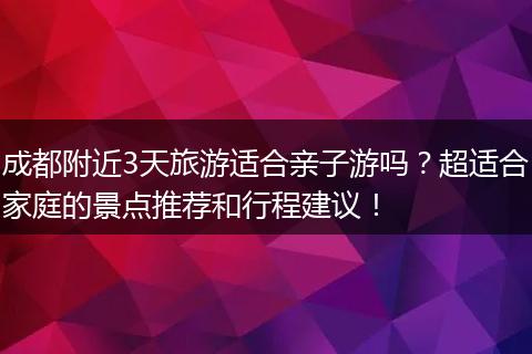 成都附近3天旅游适合亲子游吗？超适合家庭的景点推荐和行程建议！