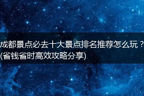 成都景点必去十大景点排名推荐怎么玩？(省钱省时高效攻略分享)
