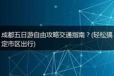 成都五日游自由攻略交通指南？(轻松搞定市区出行)