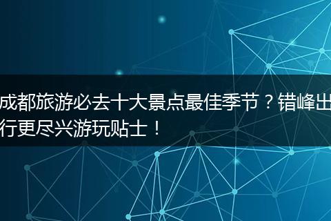 成都旅游必去十大景点最佳季节？错峰出行更尽兴游玩贴士！