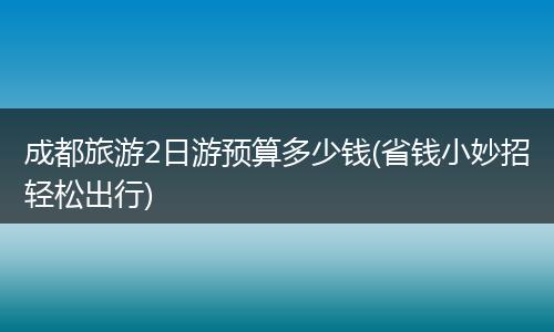 成都旅游2日游预算多少钱(省钱小妙招轻松出行)