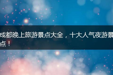 成都晚上旅游景点大全，十大人气夜游景点！