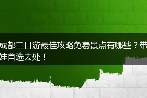 成都三日游最佳攻略免费景点有哪些？带娃首选去处！