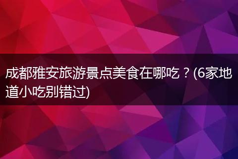 成都雅安旅游景点美食在哪吃？(6家地道小吃别错过)
