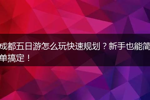 成都五日游怎么玩快速规划？新手也能简单搞定！
