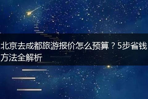 北京去成都旅游报价怎么预算？5步省钱方法全解析