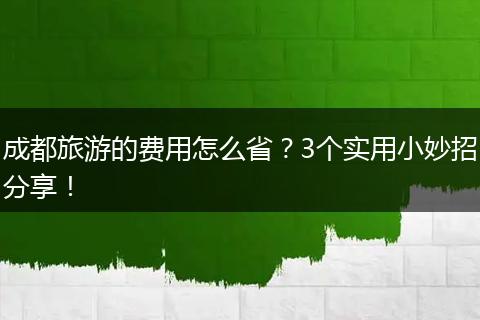 成都旅游的费用怎么省？3个实用小妙招分享！